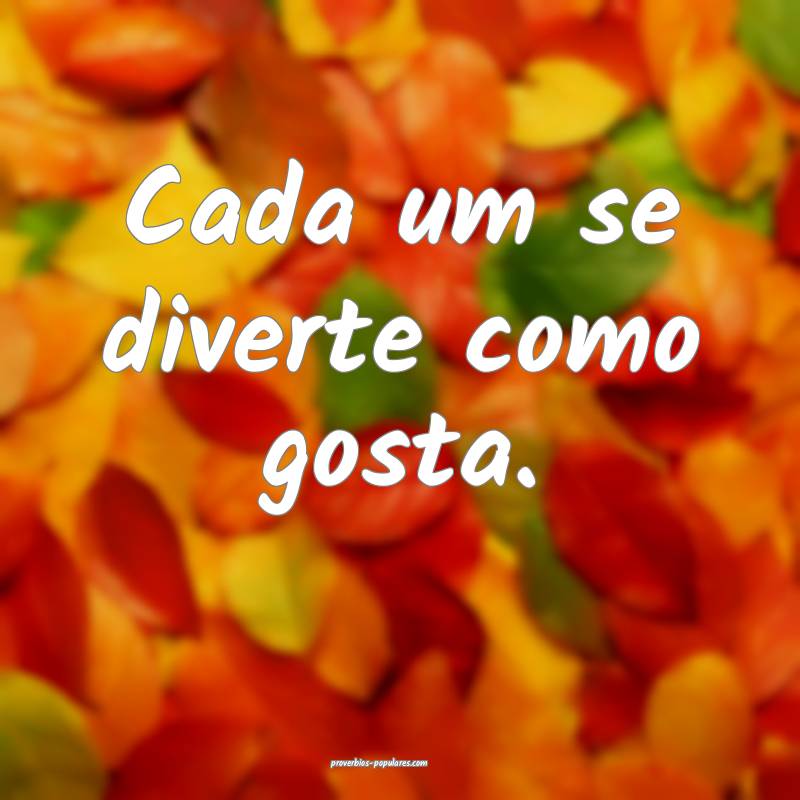 Cada um se diverte como gosta.
...