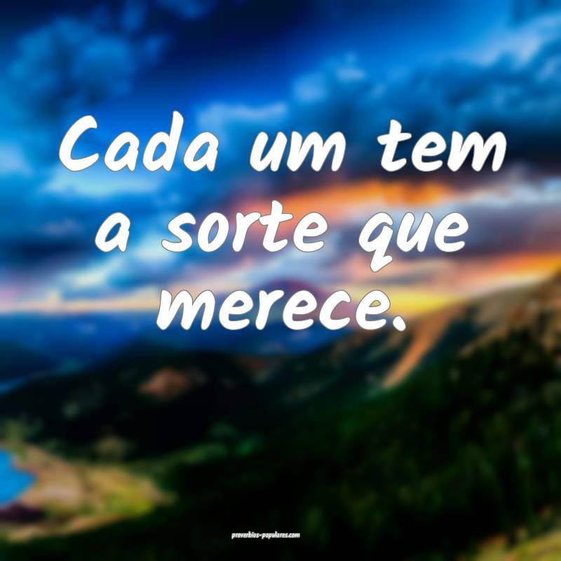 Cada um tem a sorte que merece.
...