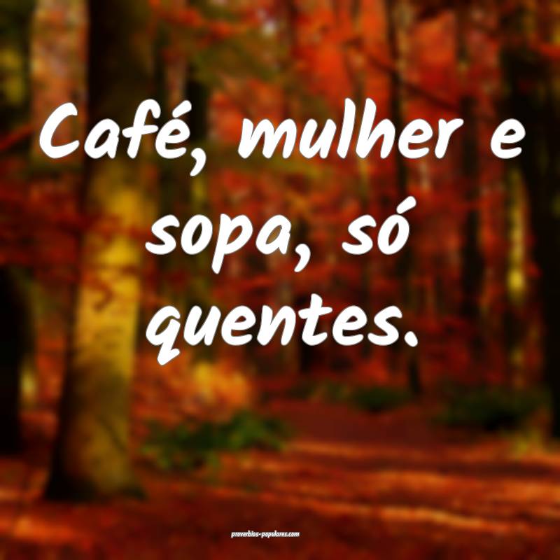Café, mulher e sopa, só quentes.
...