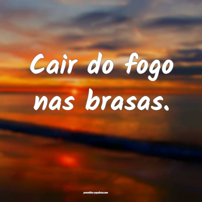 Cair do fogo nas brasas.
...