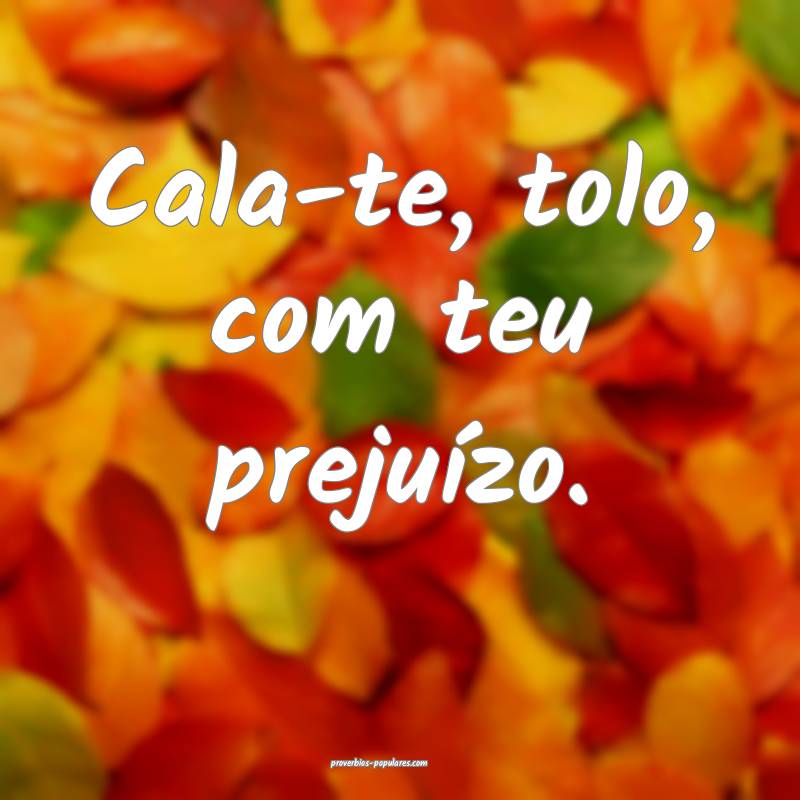 Cala-te, tolo, com teu prejuízo.
 ...