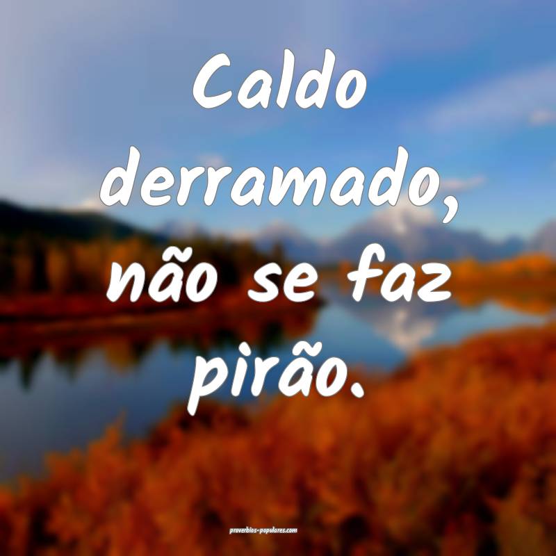 Caldo derramado, não se faz pirão.
 ...