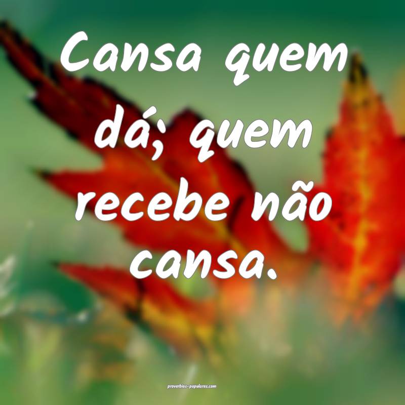 Cansa quem dá; quem recebe não cansa.
...