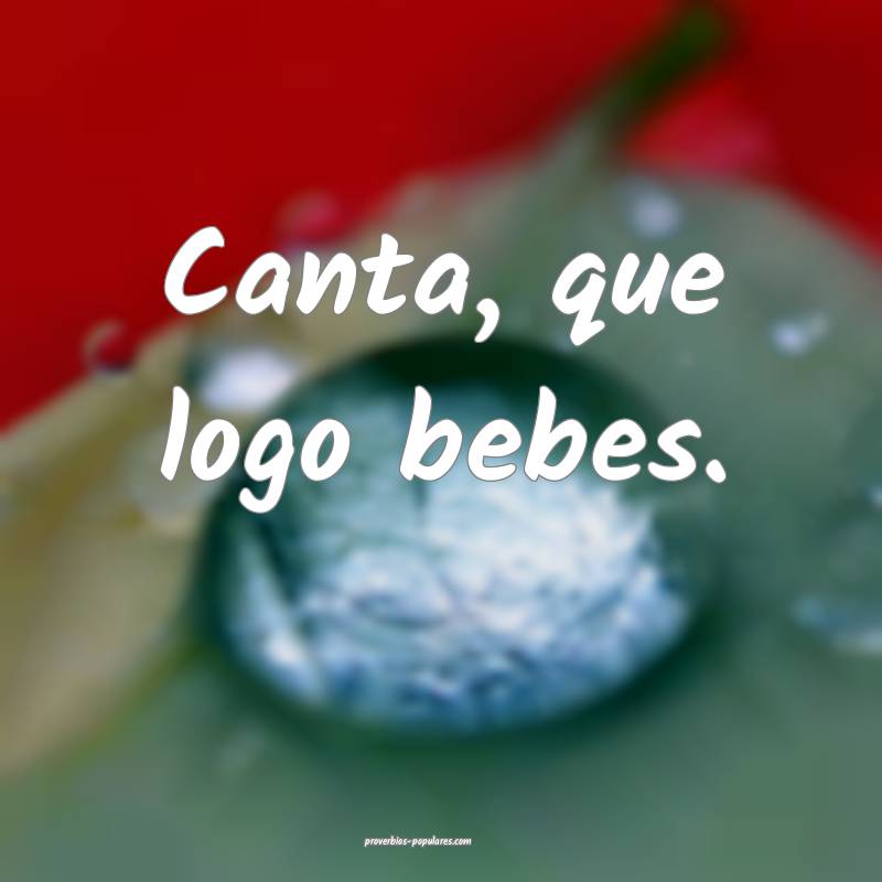 Canta, que logo bebes.
...