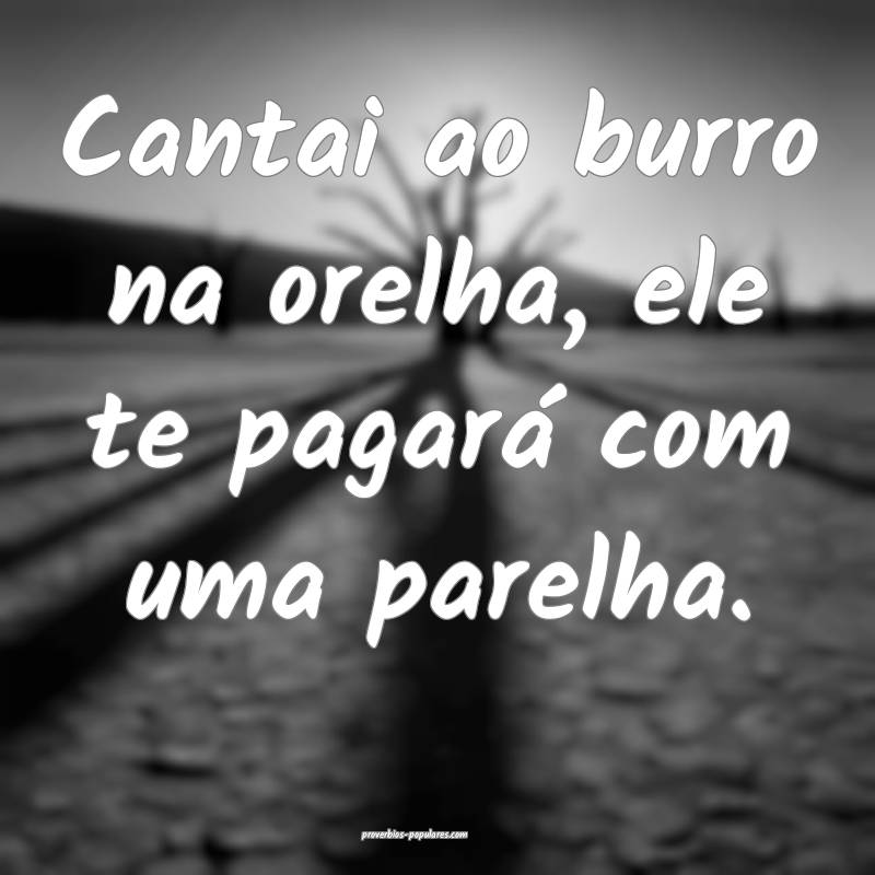 Cantai ao burro na orelha, ele te pagará com uma  ...