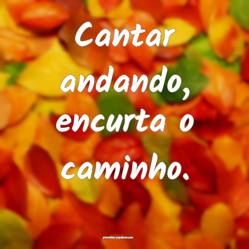 Cantar andando, encurta o caminho.
...