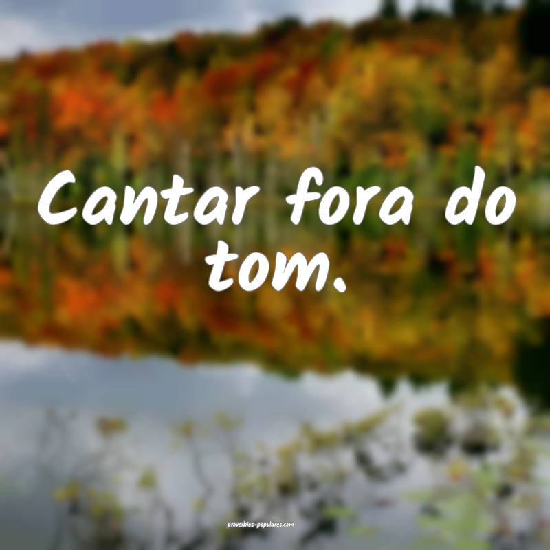 Cantar fora do tom.
...