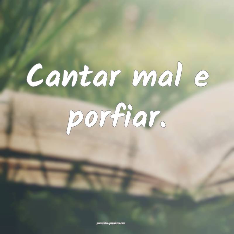Cantar mal e porfiar.
...