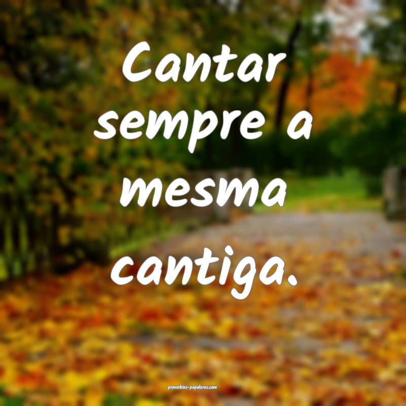 Cantar sempre a mesma cantiga.
...