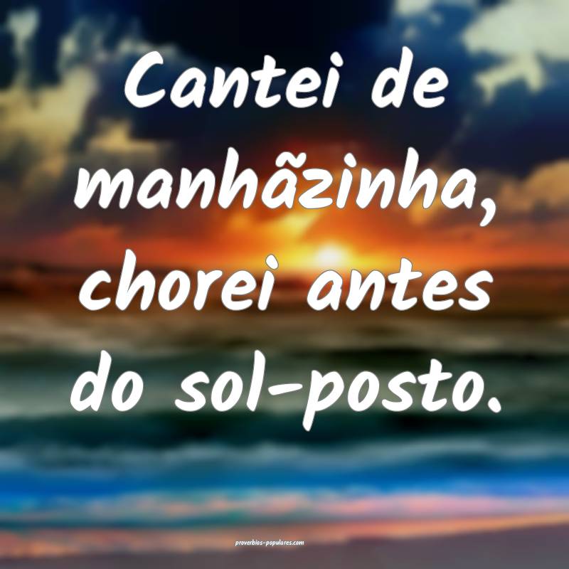 Cantei de manhãzinha, chorei antes do sol-posto.
...