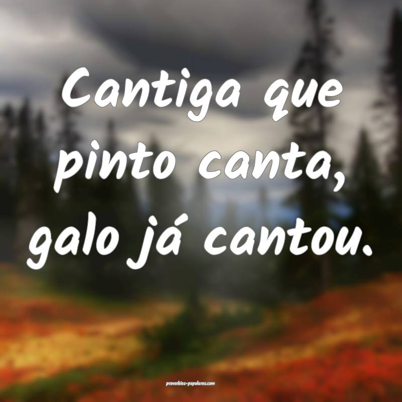Cantiga que pinto canta, galo já cantou.
...