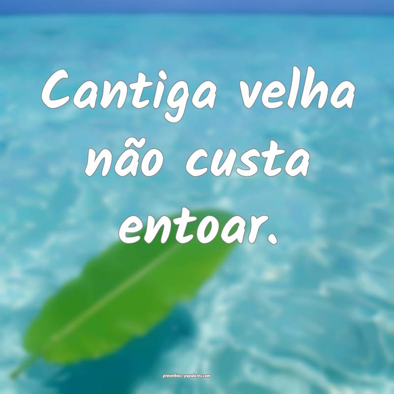 Cantiga velha não custa entoar.
 ...