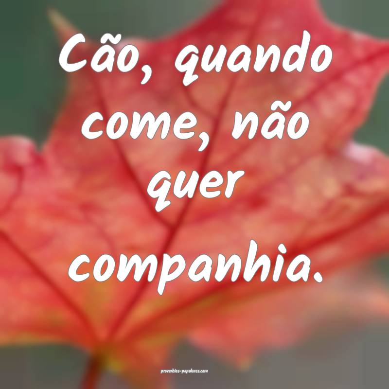 Cão, quando come, não quer companhia.
...