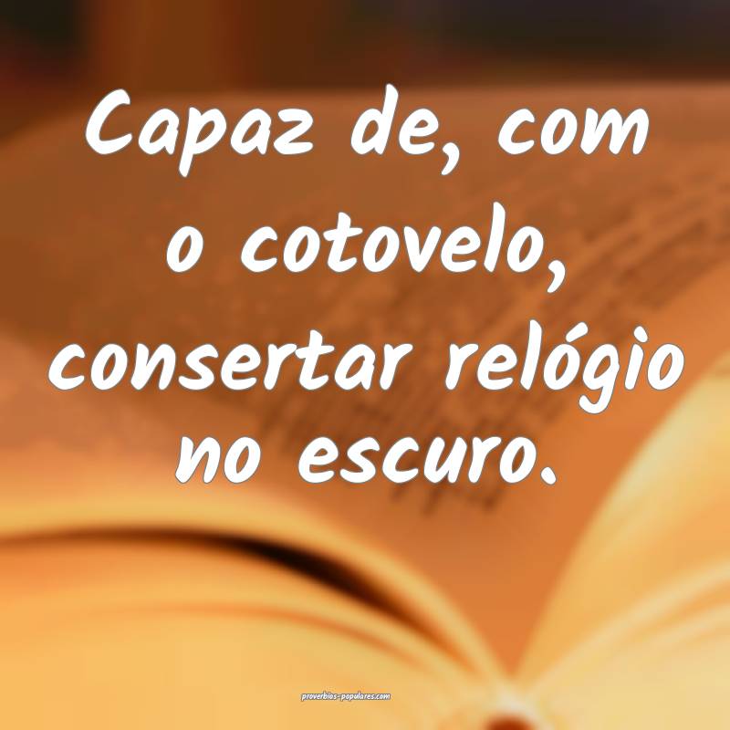 Capaz de, com o cotovelo, consertar relógio no escuro.
...