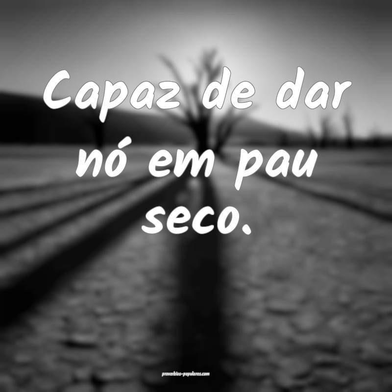 Capaz de dar nó em pau seco.
...