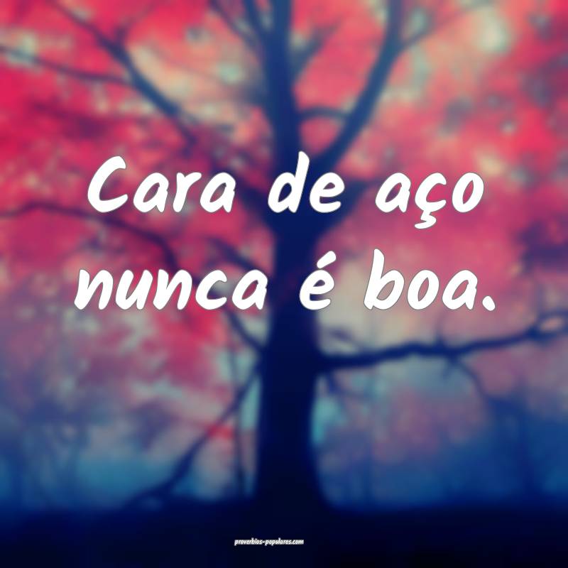 Cara de aço nunca é boa.
...