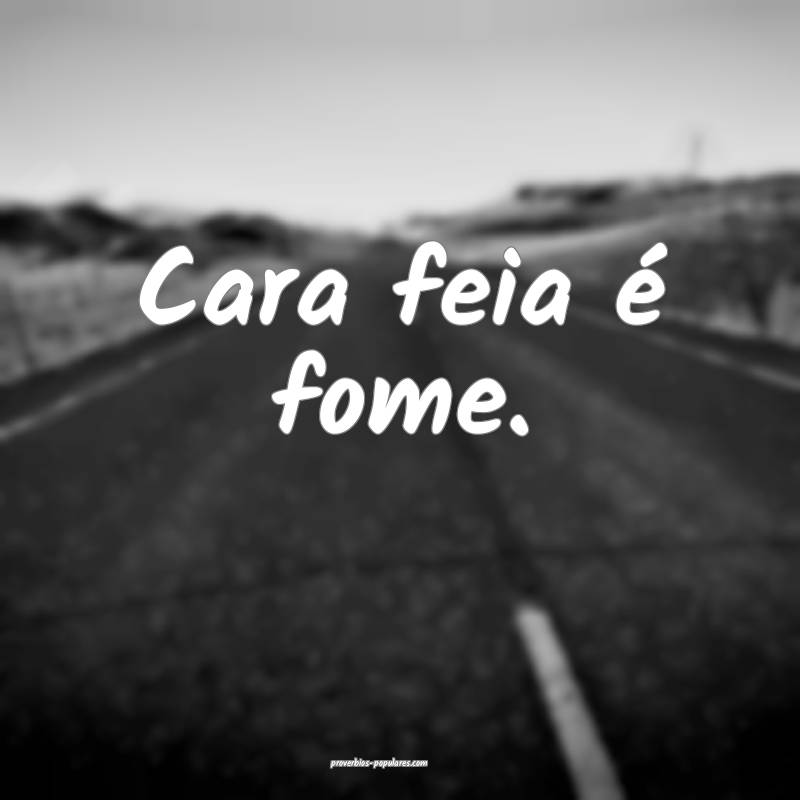 Cara feia é fome.
...