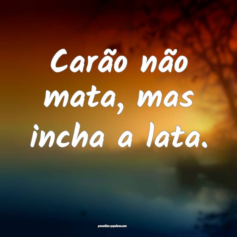 Carão não mata, mas incha a lata.
 ...