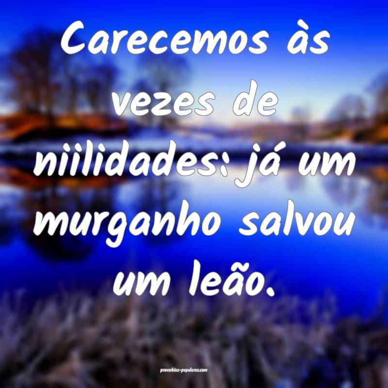 Carecemos às vezes de niilidades: já um murganho salvou um leão.
...