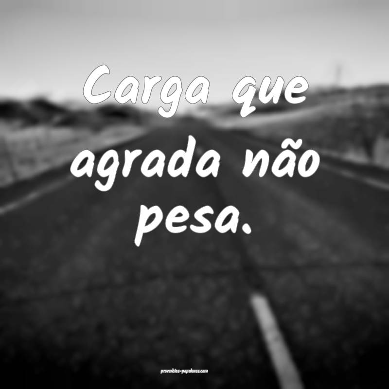 Carga que agrada não pesa.
 ...