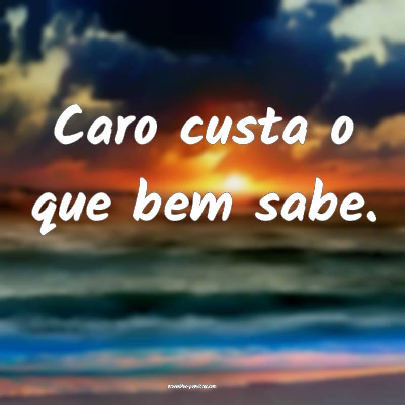 Caro custa o que bem sabe.
...