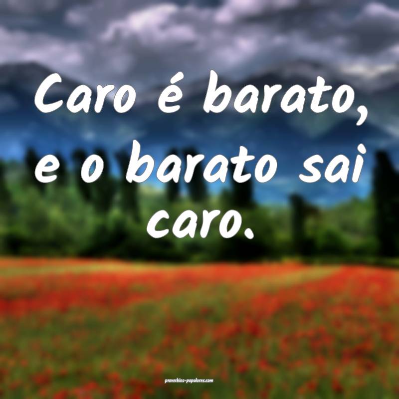 Caro é barato, e o barato sai caro.
...