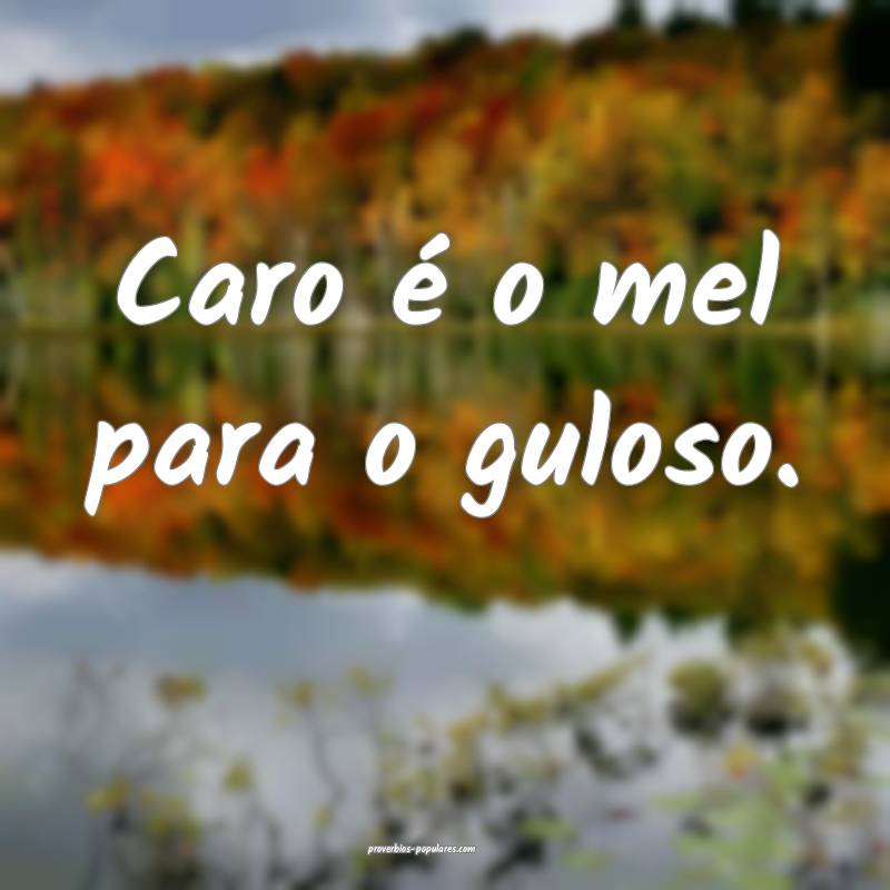 Caro é o mel para o guloso.
...