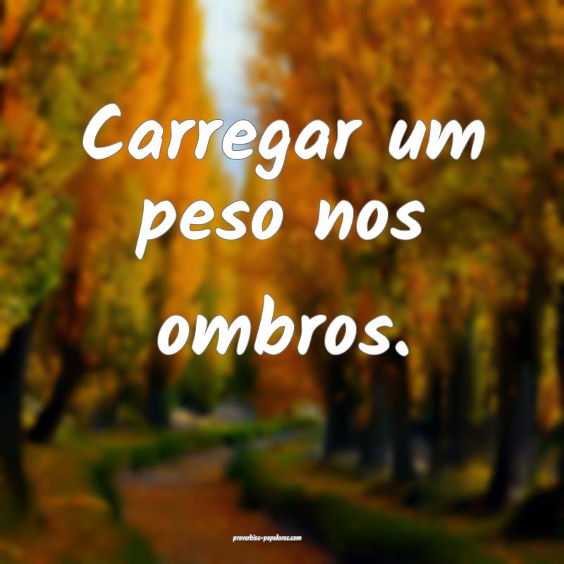 Carregar um peso nos ombros.
...