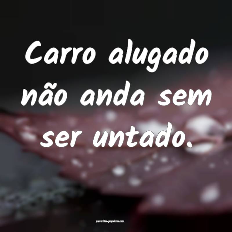 Carro alugado não anda sem ser untado.
...