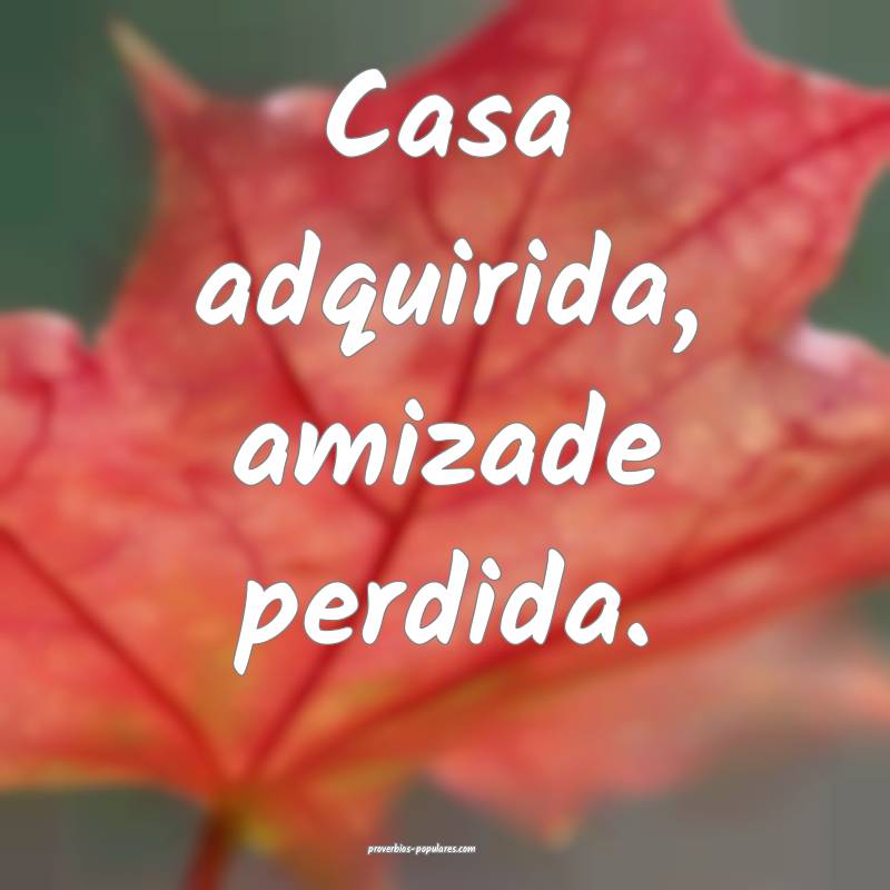 Casa adquirida, amizade perdida.
...