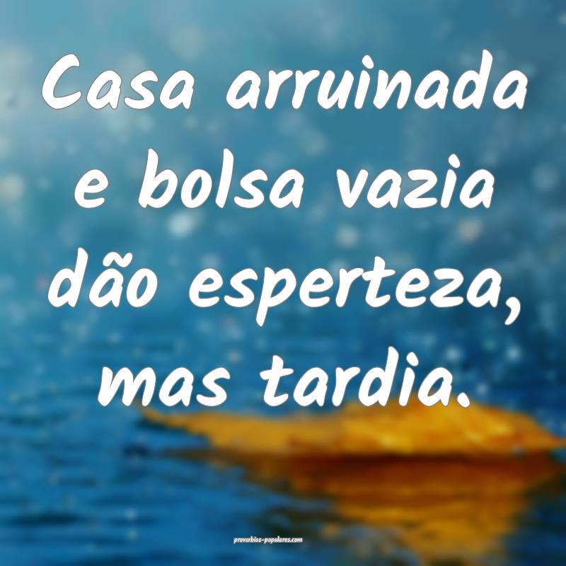 Casa arruinada e bolsa vazia dão esperteza, mas tardia.
...