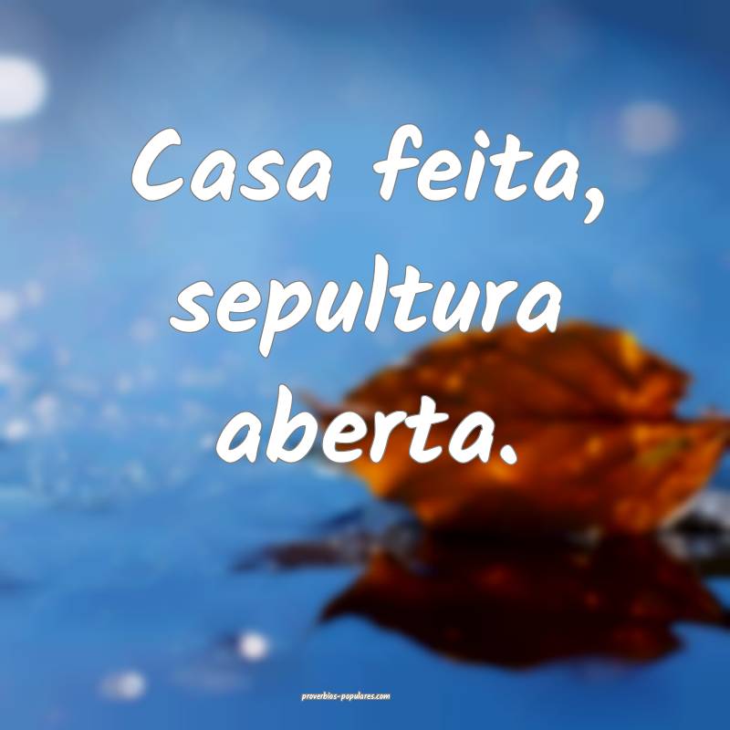 Casa feita, sepultura aberta.
...