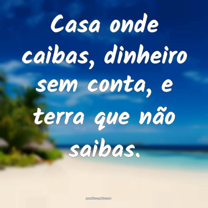 Casa onde caibas, dinheiro sem conta, e terra que não saibas.
...