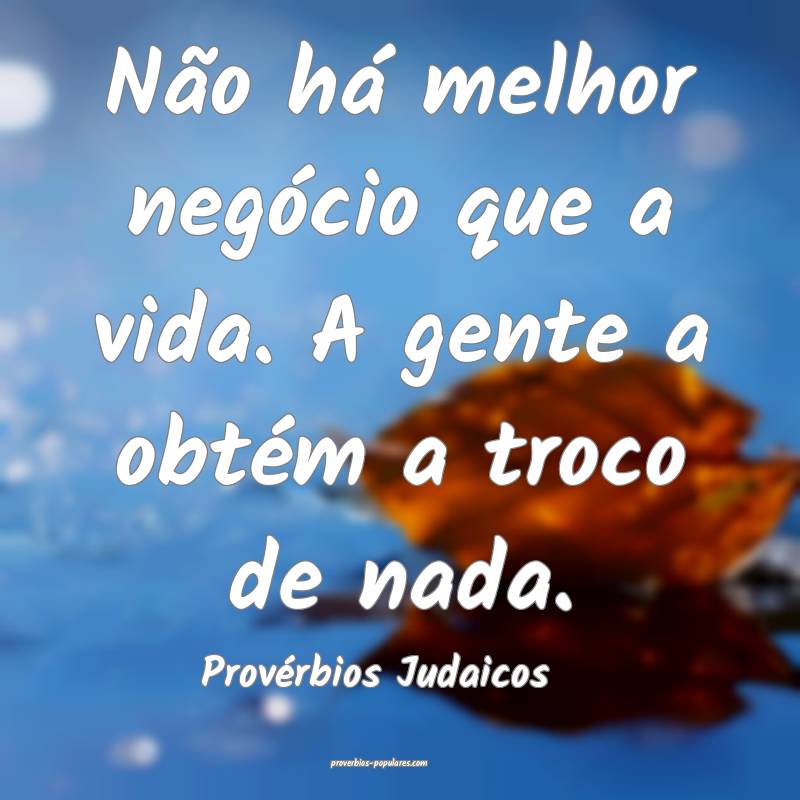 Não há melhor negócio que a vida. A gente a obtém a troco de nada....