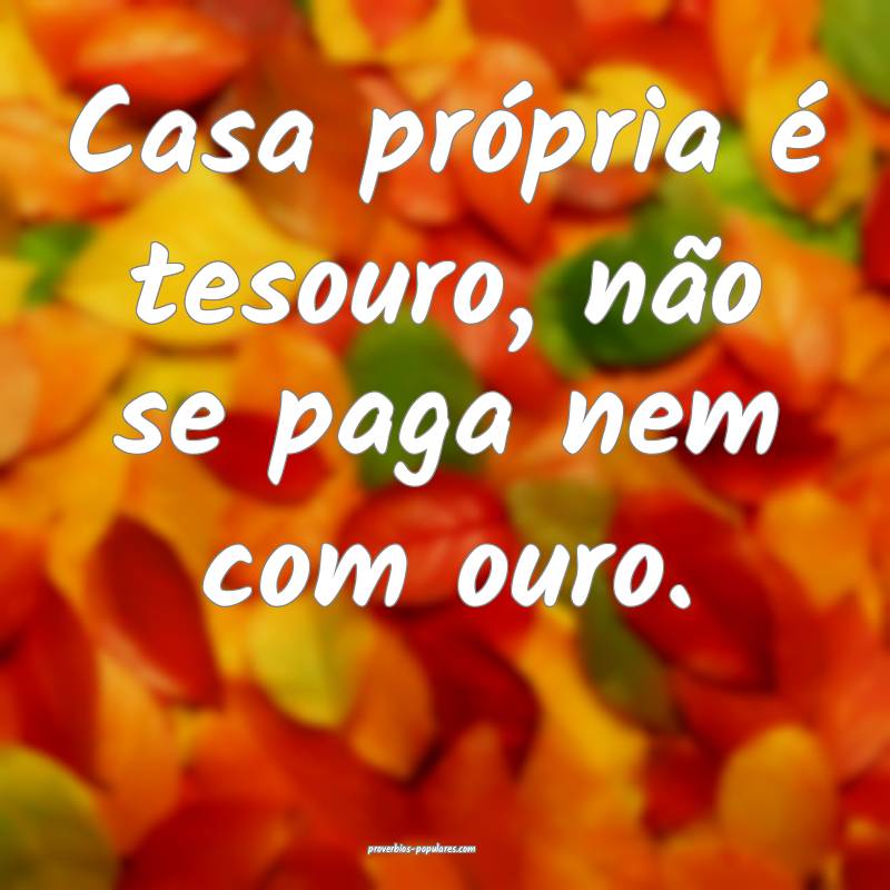 Casa própria é tesouro, não se paga nem com ouro.
...