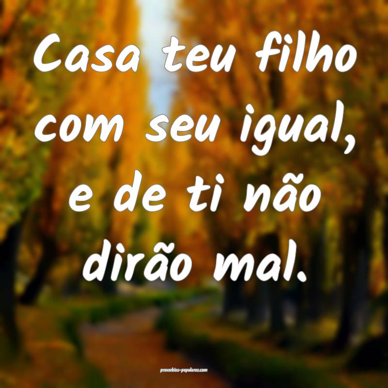 Casa teu filho com seu igual, e de ti não dirão mal.
...