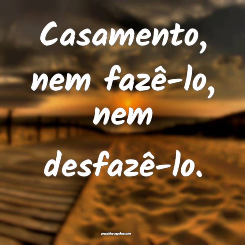 Casamento, nem fazê-lo, nem desfazê-lo.
 ...