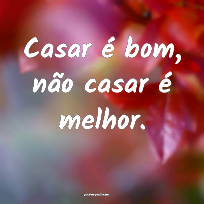 Casar é bom, não casar é melhor.
...