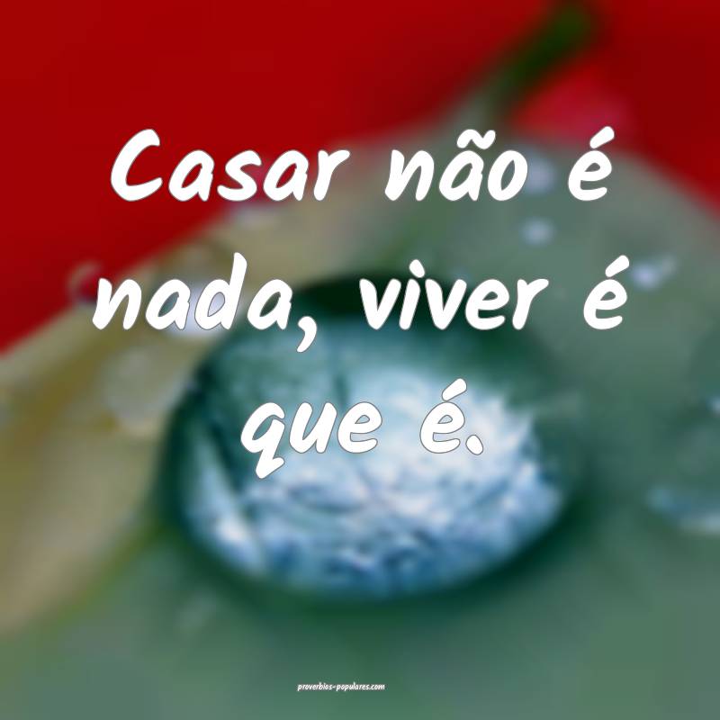 Casar não é nada, viver é que é.
...