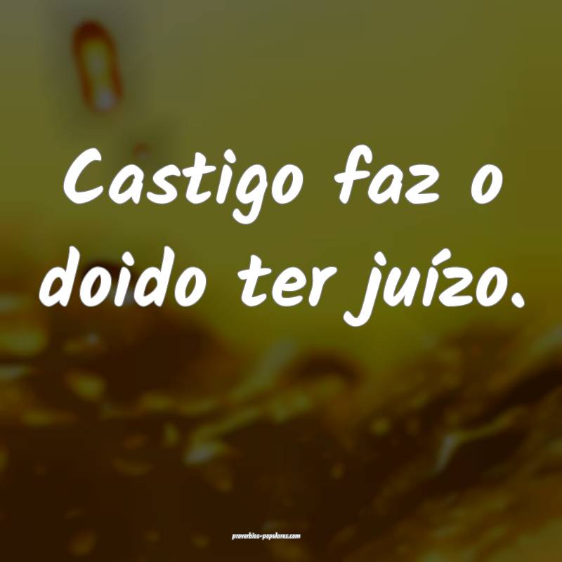 Castigo faz o doido ter juízo.
...