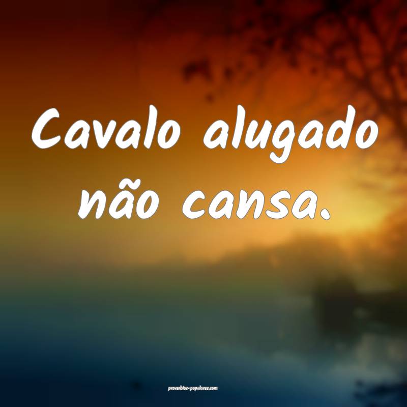 Cavalo alugado não cansa.
 ...