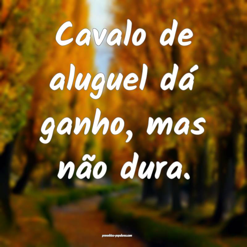 Cavalo de aluguel dá ganho, mas não dura.
 ...