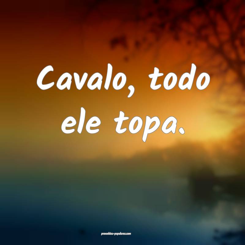 Cavalo, todo ele topa.
...