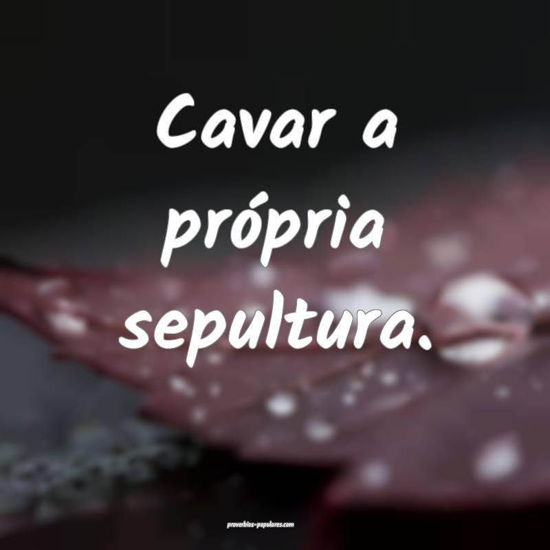 Cavar a própria sepultura.
...