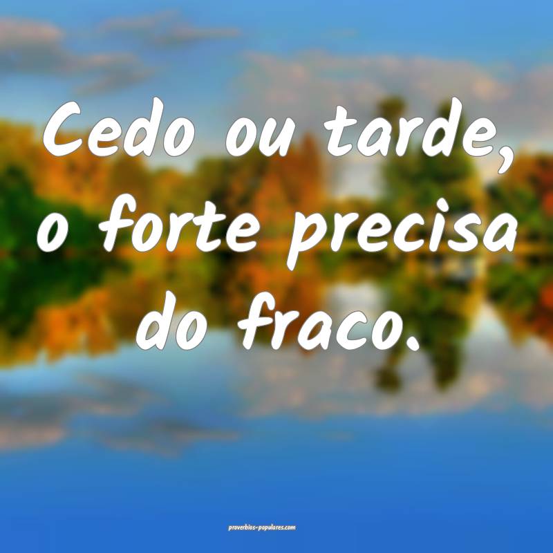 Cedo ou tarde, o forte precisa do fraco.
...