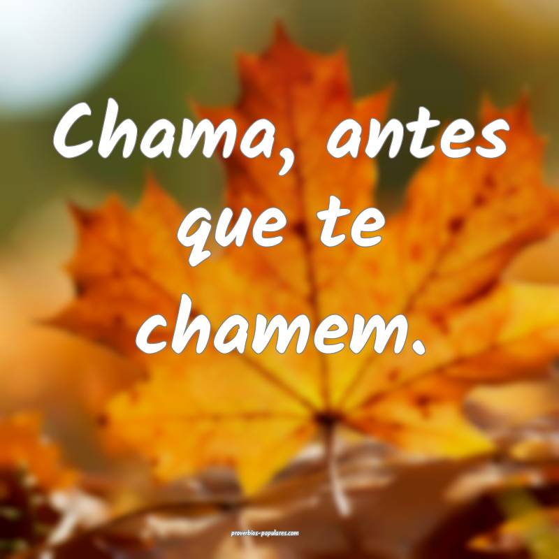 Chama, antes que te chamem.
...