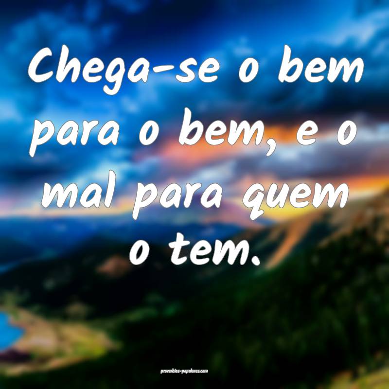 Chega-se o bem para o bem, e o mal para quem o tem ...