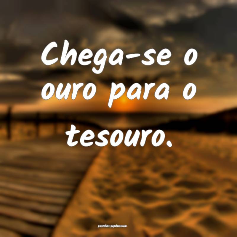 Chega-se o ouro para o tesouro.
...
