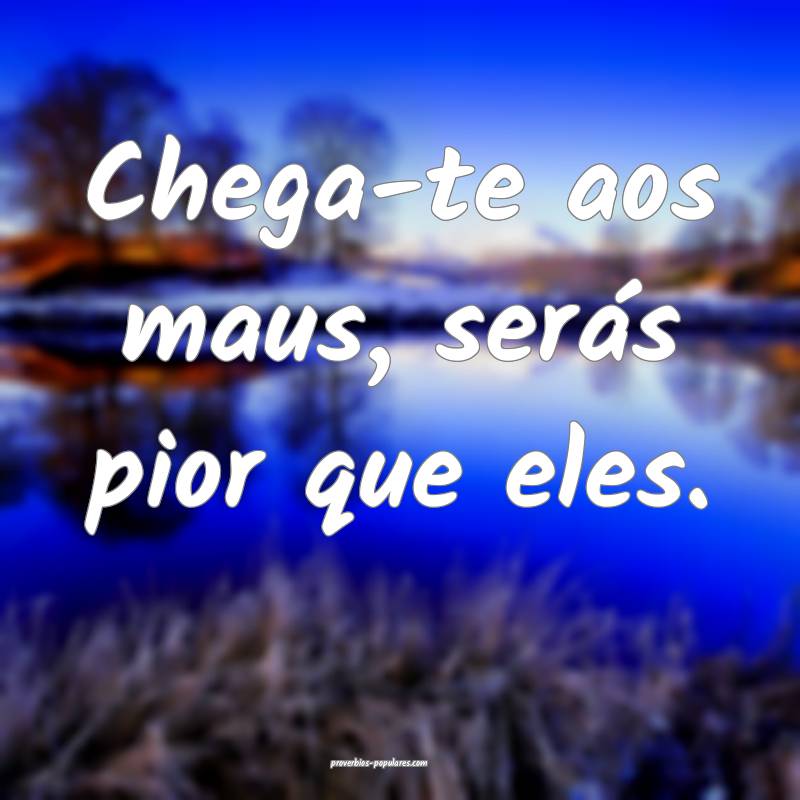 Chega-te aos maus, serás pior que eles.
...