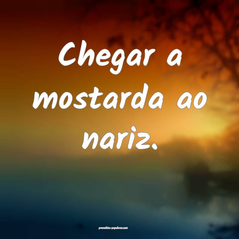 Chegar a mostarda ao nariz.
...